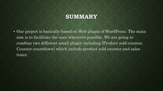 SUMMARY
• Our project is basically based on Web plugin of WordPress. The main
aim is to facilitate the user wherever possible. We are going to
combine two different small plugin including (Product sold counter,
Counter countdown) which include product sold counter and sales
timer.
 
