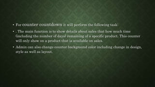 • For counter countdown it will perform the following task:
• . The main function is to show details about sales that how much time
(including the number of days) remaining of a specific product. This counter
will only show on a product that is available on sales.
• Admin can also change counter background color including change in design,
style as well as layout.
 