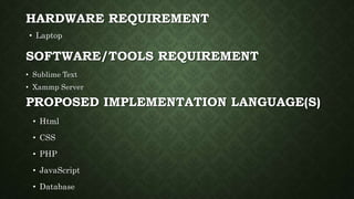 HARDWARE REQUIREMENT
• Laptop
• Html
• CSS
• PHP
• JavaScript
• Database
SOFTWARE/TOOLS REQUIREMENT
PROPOSED IMPLEMENTATION LANGUAGE(S)
• Sublime Text
• Xammp Server
 