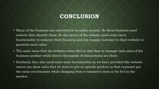 CONCLUSION
• Many of the business are converted in to online system. So these business need
website that identify them. So the owner of the website need some extra
functionality to enhance their business and can engage customer to their website to
generate more sales.
• The main issue that the website owner face is that how to manage each sales of his
business product while there’s thousands of transactions are there.
• Similarly, they also need some more functionality as we have provided like website
owner can show sales that he want to put on specific product so that customer get
the same environment while shopping from e-commerce store as he feel in the
market.
 