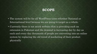 SCOPE
• The system will be for all WordPress users whether National or
International level because we are going to target as a whole.
• Currently there is not much website that is providing such an
extension in Pakistan and the demand is increasing day by day as
each and every day thousands of people are converting into an online
system by replacing the old trend of marketing of their product
physically
 