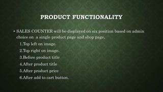 PRODUCT FUNCTIONALITY
• SALES COUNTER will be displayed on six position based on admin
choice on a single product page and shop page,
1.Top left on image.
2.Top right on image.
3.Before product title
4.After product title
5.After product price
6.After add to cart button.
 