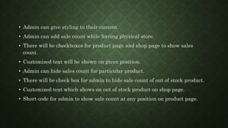 • Admin can give styling to their content.
• Admin can add sale count while having physical store.
• There will be checkboxes for product page and shop page to show sales
count.
• Customized text will be shown on given position.
• Admin can hide sales count for particular product.
• There will be check box for admin to hide sale count of out of stock product.
• Customized text which shows on out of stock product on shop page.
• Short code for admin to show sale count at any position on product page.
 