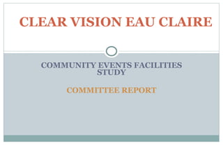 COMMUNITY EVENTS FACILITIES STUDY COMMITTEE REPORT CLEAR VISION EAU CLAIRE 