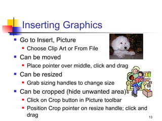 Inserting Graphics Go to Insert, Picture Choose Clip Art or From File Can be moved Place pointer over middle, click and drag Can be resized Grab sizing handles to change size Can be cropped (hide unwanted area) Click on Crop button in Picture toolbar Position Crop pointer on resize handle; click and drag 