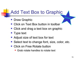 Add Text Box to Graphic Draw Graphic Click on Text Box button in toolbar Click and drag a text box on graphic Type text Adjust size of text box for text Select text to change font, size, color, etc. Click on Free Rotate button Grab rotate handles to rotate text  Wow! 