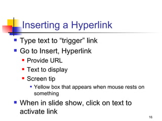 Inserting a Hyperlink Type text to “trigger” link  Go to Insert, Hyperlink Provide URL Text to display Screen tip Yellow box that appears when mouse rests on something When in slide show, click on text to activate link 