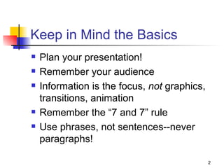 Keep in Mind the Basics Plan your presentation! Remember your audience Information is the focus,  not  graphics, transitions, animation Remember the “7 and 7” rule Use phrases, not sentences--never paragraphs! 