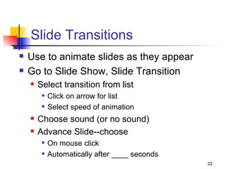 Slide Transitions Use to animate slides as they appear Go to Slide Show, Slide Transition Select transition from list Click on arrow for list Select speed of animation Choose sound (or no sound) Advance Slide--choose On mouse click Automatically after ____ seconds 