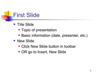 First Slide Title Slide Topic of presentation Basic information (date, presenter, etc.) New Slide Click New Slide button in toolbar OR go to Insert, New Slide 