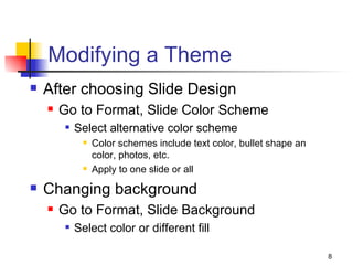 Modifying a Theme After choosing Slide Design Go to Format, Slide Color Scheme Select alternative color scheme Color schemes include text color, bullet shape an color, photos, etc. Apply to one slide or all Changing background Go to Format, Slide Background Select color or different fill 
