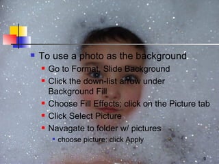 To use a photo as the background Go to Format, Slide Background Click the down-list arrow under Background Fill Choose Fill Effects; click on the Picture tab Click Select Picture Navagate to folder w/ pictures choose picture; click Apply 