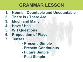 GRAMMAR LESSON
1. Nouns : Countable and Uncountable
2. There is / There Are
3. Much and Many
4. Have / Has
5. WH Questions
6. Preposition of Place
7. Tenses:
- Present Simple
- Present Continuous
- Future Simple
- Past Simple
 