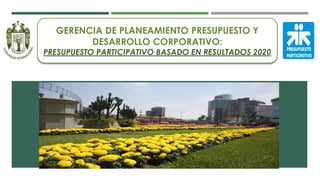 GERENCIA DE PLANEAMIENTO PRESUPUESTO Y
DESARROLLO CORPORATIVO:
PRESUPUESTO PARTICIPATIVO BASADO EN RESULTADOS 2020
 