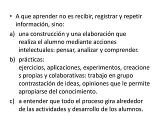 • A que aprender no es recibir, registrar y repetir
  información, sino:
a) una construcción y una elaboración que
   realiza el alumno mediante acciones
   intelectuales: pensar, analizar y comprender.
b) prácticas:
   ejercicios, aplicaciones, experimentos, creacione
   s propias y colaborativas: trabajo en grupo
   contrastación de ideas, opiniones que le permite
   apropiarse del conocimiento.
c) a entender que todo el proceso gira alrededor
   de las actividades y desarrollo de los alumnos.
 