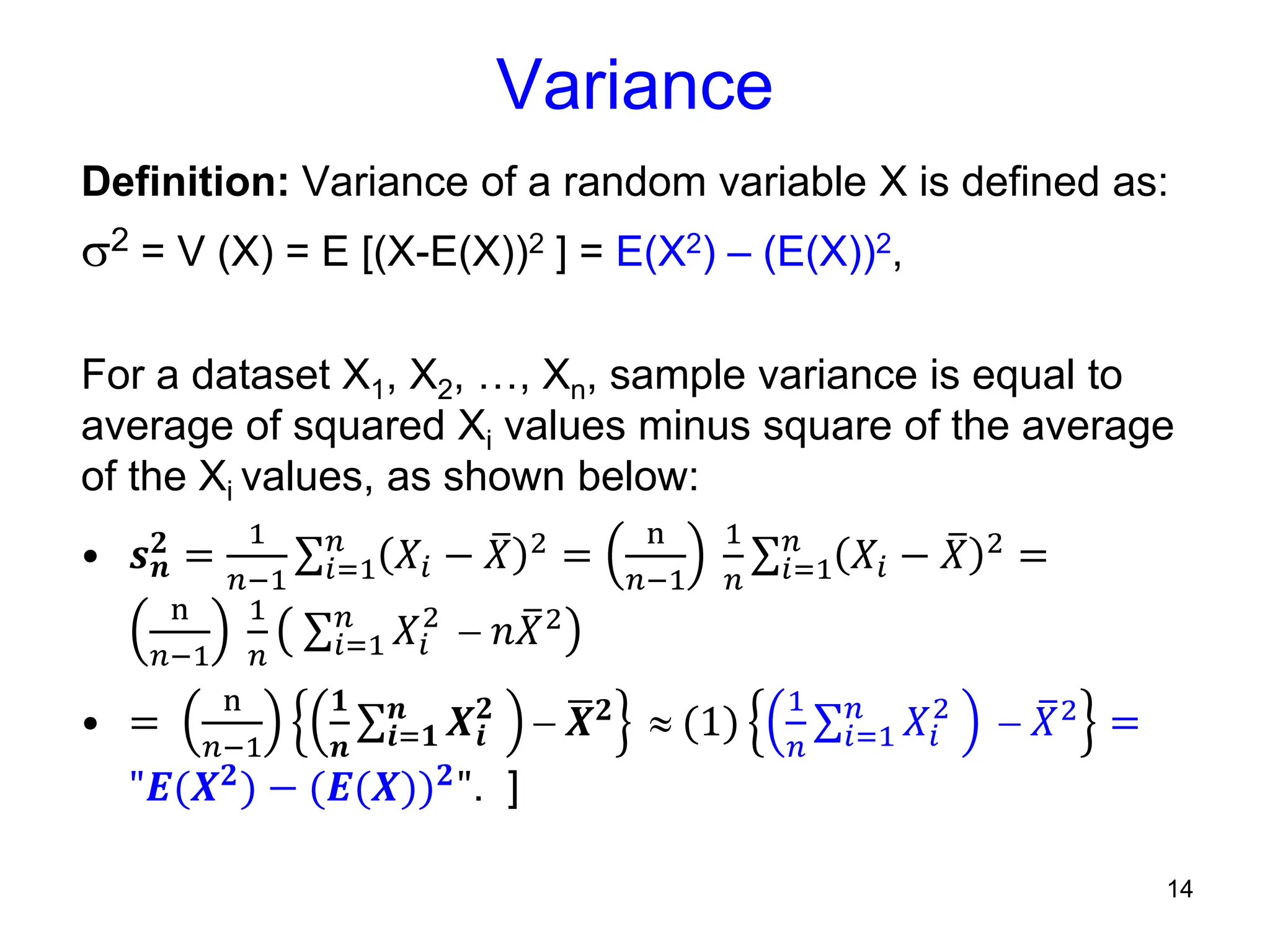 14
Variance
Definition: Variance of a random variable X is defined as:
2 = V (X) = E [(X-E(X))2 ] = E(X2) – (E(X))2,
For a dataset X1, X2, …, Xn, sample variance is equal to
average of squared Xi values minus square of the average
of the Xi values, as shown below:
• 𝒔𝒏
𝟐 =
1
𝑛−1 𝑖=1
𝑛
𝑋𝑖 − 𝑋 2 =
n
𝑛−1
1
𝑛 𝑖=1
𝑛
𝑋𝑖 − 𝑋 2 =
n
𝑛−1
1
𝑛 𝑖=1
𝑛
𝑋𝑖
2
 𝑛𝑋2
• =
n
𝑛−1
𝟏
𝒏 𝒊=𝟏
𝒏
𝑿𝒊
𝟐
 𝑿𝟐  (1)
1
𝑛 𝑖=1
𝑛
𝑋𝑖
2
 𝑋2 =
"𝑬(𝑿𝟐) − (𝑬(𝑿))𝟐". ]
 