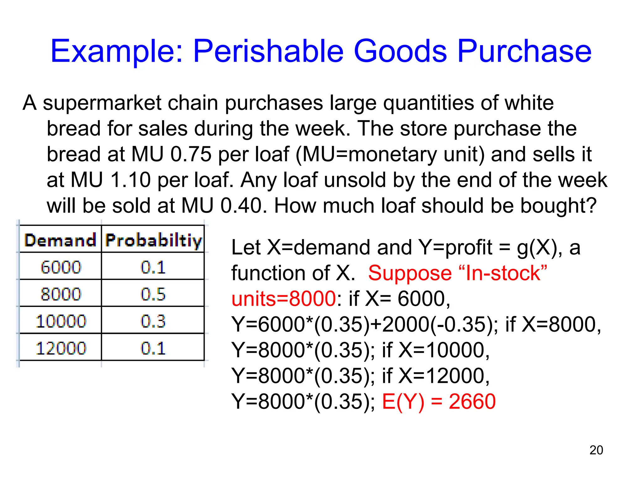 20
Example: Perishable Goods Purchase
A supermarket chain purchases large quantities of white
bread for sales during the week. The store purchase the
bread at MU 0.75 per loaf (MU=monetary unit) and sells it
at MU 1.10 per loaf. Any loaf unsold by the end of the week
will be sold at MU 0.40. How much loaf should be bought?
Let X=demand and Y=profit = g(X), a
function of X. Suppose “In-stock”
units=8000: if X= 6000,
Y=6000*(0.35)+2000(-0.35); if X=8000,
Y=8000*(0.35); if X=10000,
Y=8000*(0.35); if X=12000,
Y=8000*(0.35); E(Y) = 2660
 