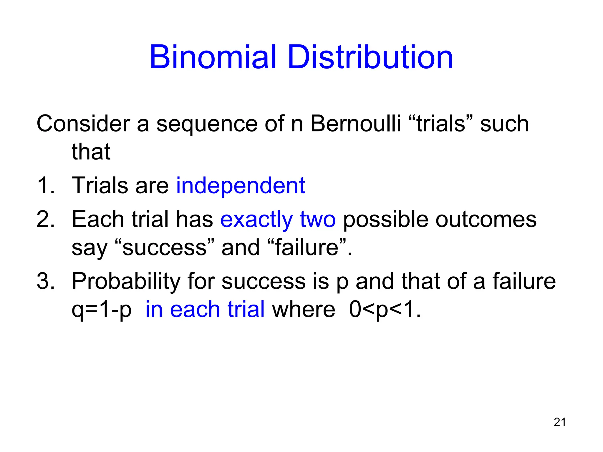21
Binomial Distribution
Consider a sequence of n Bernoulli “trials” such
that
1. Trials are independent
2. Each trial has exactly two possible outcomes
say “success” and “failure”.
3. Probability for success is p and that of a failure
q=1-p in each trial where 0<p<1.
 