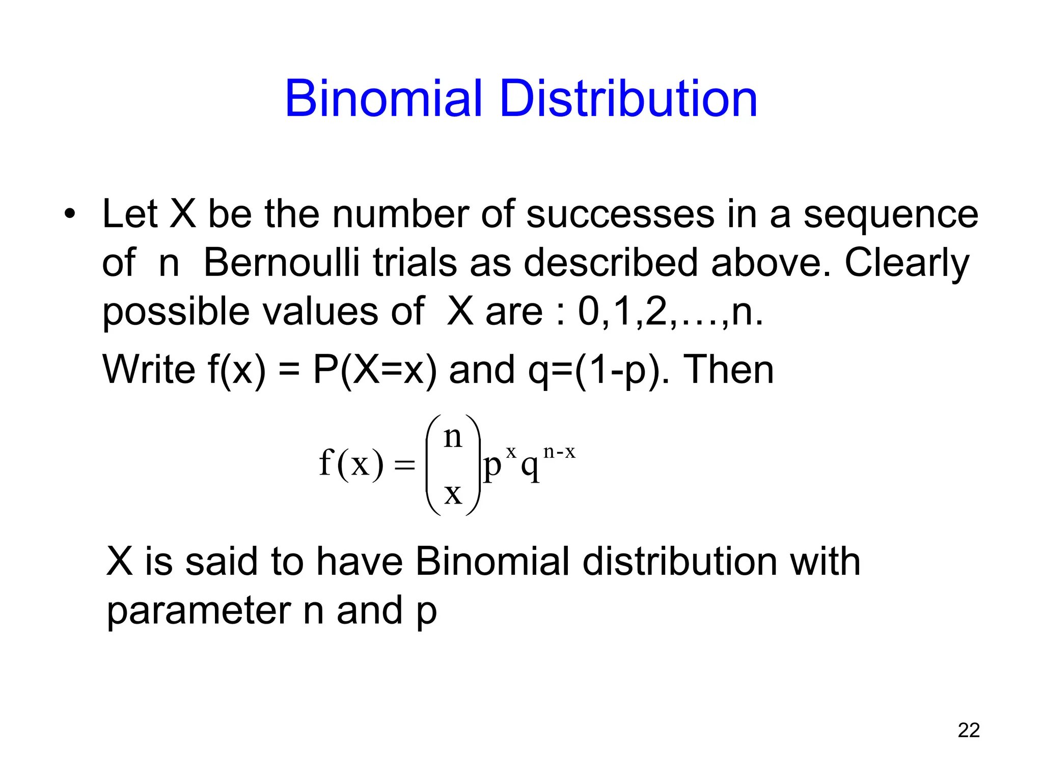 22
Binomial Distribution
• Let X be the number of successes in a sequence
of n Bernoulli trials as described above. Clearly
possible values of X are : 0,1,2,…,n.
Write f(x) = P(X=x) and q=(1-p). Then
x
-
n
x
q
p
x
n
)
x
(
f 








X is said to have Binomial distribution with
parameter n and p
 
