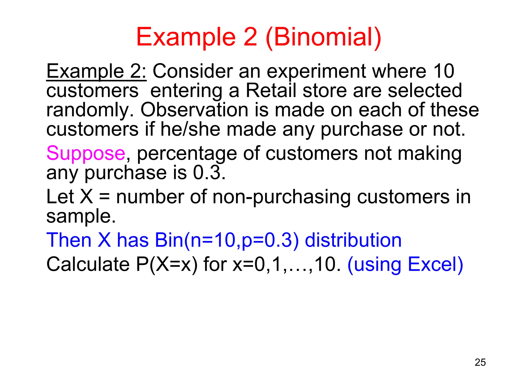 25
Example 2 (Binomial)
Example 2: Consider an experiment where 10
customers entering a Retail store are selected
randomly. Observation is made on each of these
customers if he/she made any purchase or not.
Suppose, percentage of customers not making
any purchase is 0.3.
Let X = number of non-purchasing customers in
sample.
Then X has Bin(n=10,p=0.3) distribution
Calculate P(X=x) for x=0,1,…,10. (using Excel)
 