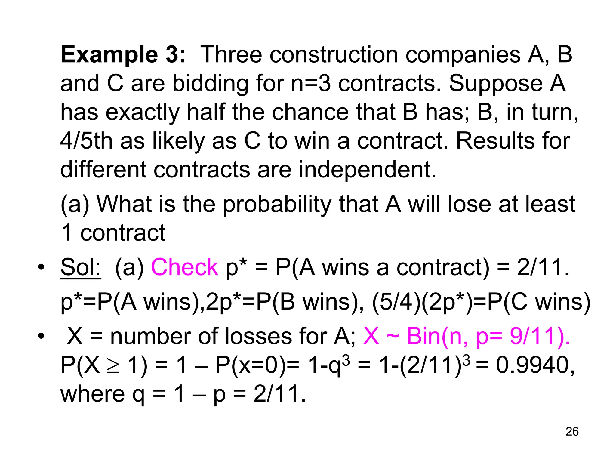 26
Example 3: Three construction companies A, B
and C are bidding for n=3 contracts. Suppose A
has exactly half the chance that B has; B, in turn,
4/5th as likely as C to win a contract. Results for
different contracts are independent.
(a) What is the probability that A will lose at least
1 contract
• Sol: (a) Check p* = P(A wins a contract) = 2/11.
p*=P(A wins),2p*=P(B wins), (5/4)(2p*)=P(C wins)
• X = number of losses for A; X ~ Bin(n, p= 9/11).
P(X  1) = 1  P(x=0)= 1-q3 = 1-(2/11)3 = 0.9940,
where q = 1 – p = 2/11.
 