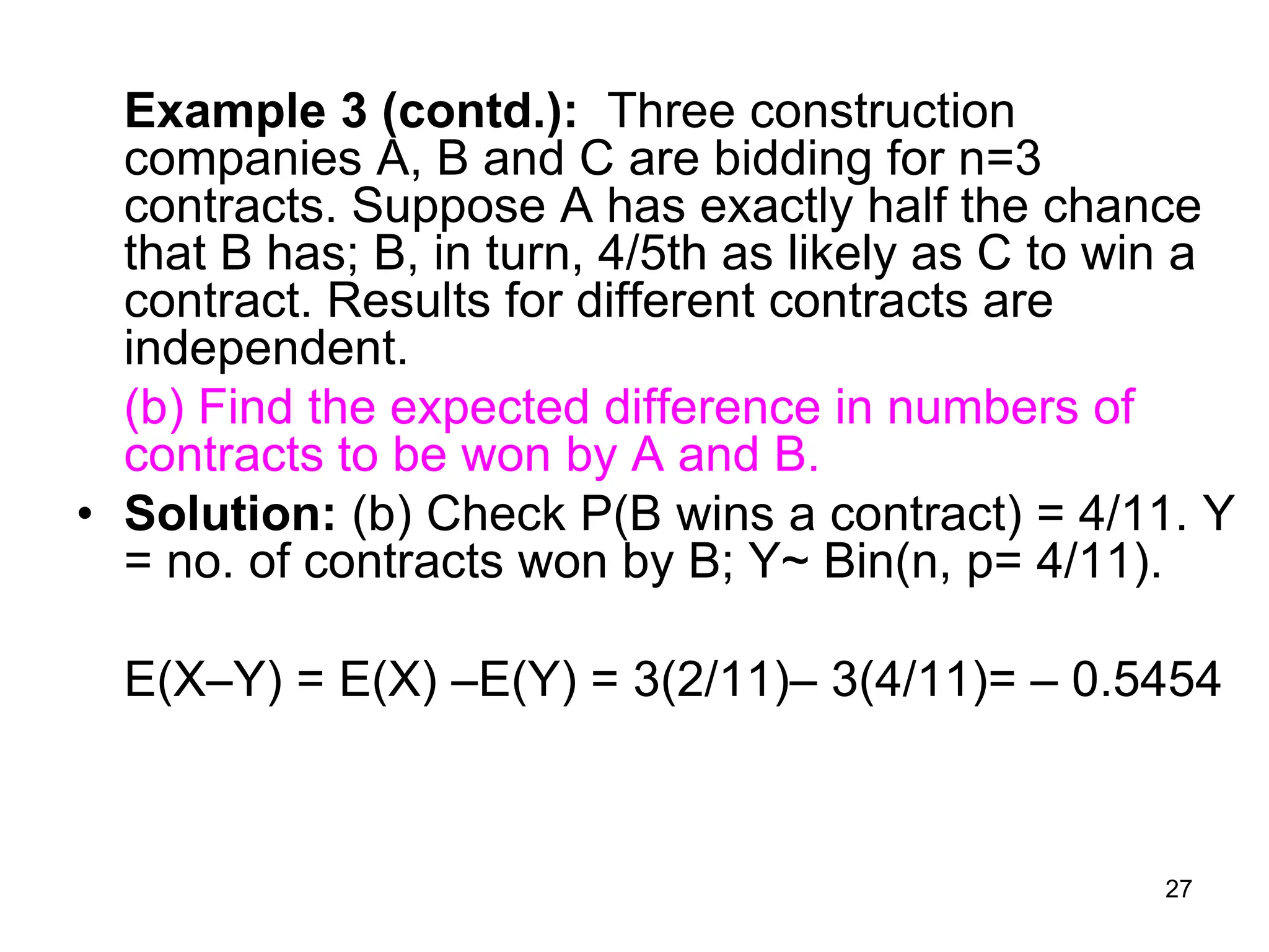27
Example 3 (contd.): Three construction
companies A, B and C are bidding for n=3
contracts. Suppose A has exactly half the chance
that B has; B, in turn, 4/5th as likely as C to win a
contract. Results for different contracts are
independent.
(b) Find the expected difference in numbers of
contracts to be won by A and B.
• Solution: (b) Check P(B wins a contract) = 4/11. Y
= no. of contracts won by B; Y~ Bin(n, p= 4/11).
E(XY) = E(X) E(Y) = 3(2/11)– 3(4/11)= – 0.5454
 