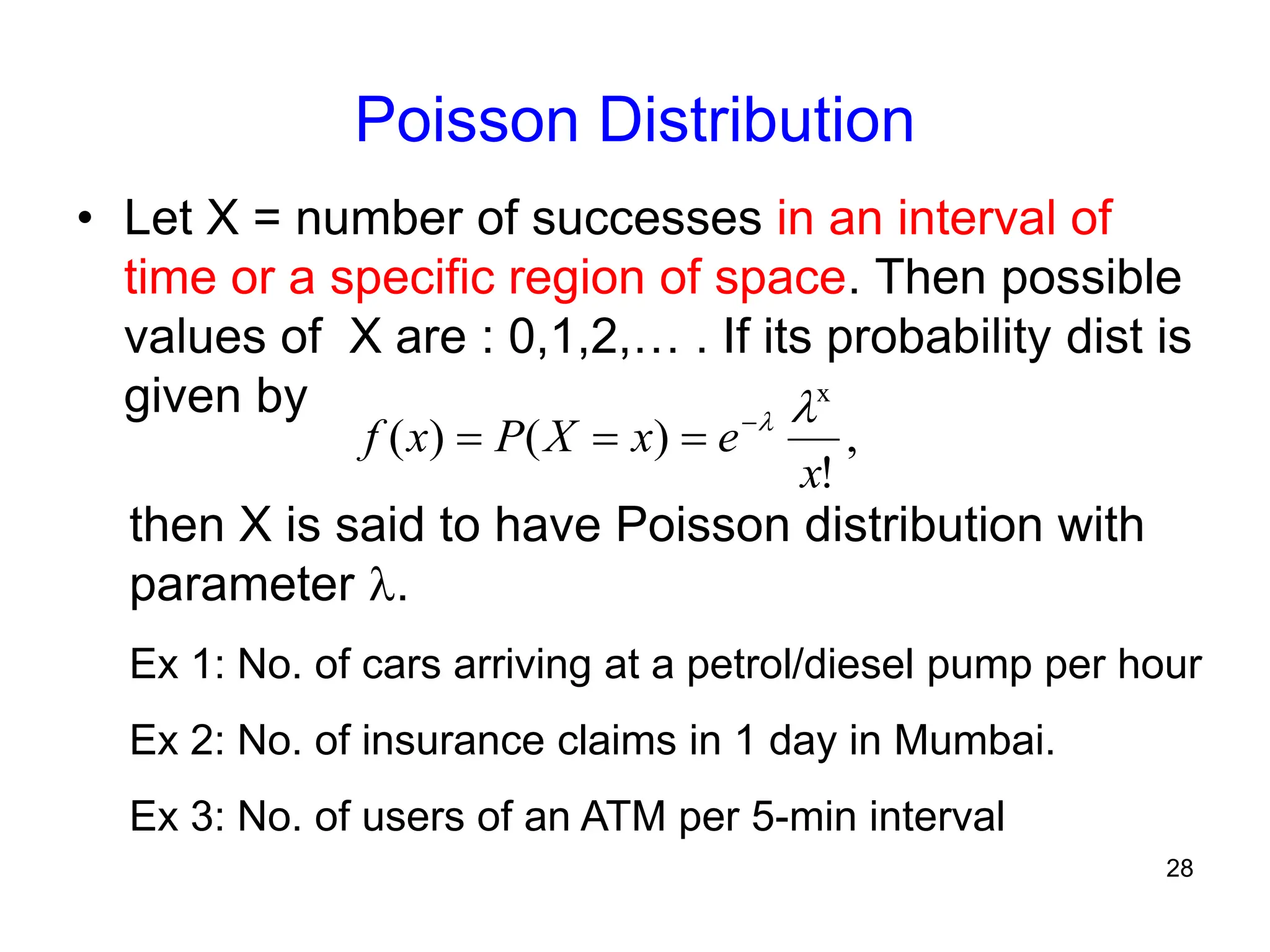 28
Poisson Distribution
• Let X = number of successes in an interval of
time or a specific region of space. Then possible
values of X are : 0,1,2,… . If its probability dist is
given by
then X is said to have Poisson distribution with
parameter .
Ex 1: No. of cars arriving at a petrol/diesel pump per hour
Ex 2: No. of insurance claims in 1 day in Mumbai.
Ex 3: No. of users of an ATM per 5-min interval
,
!
)
(
)
(
x
x
e
x
X
P
x
f






 