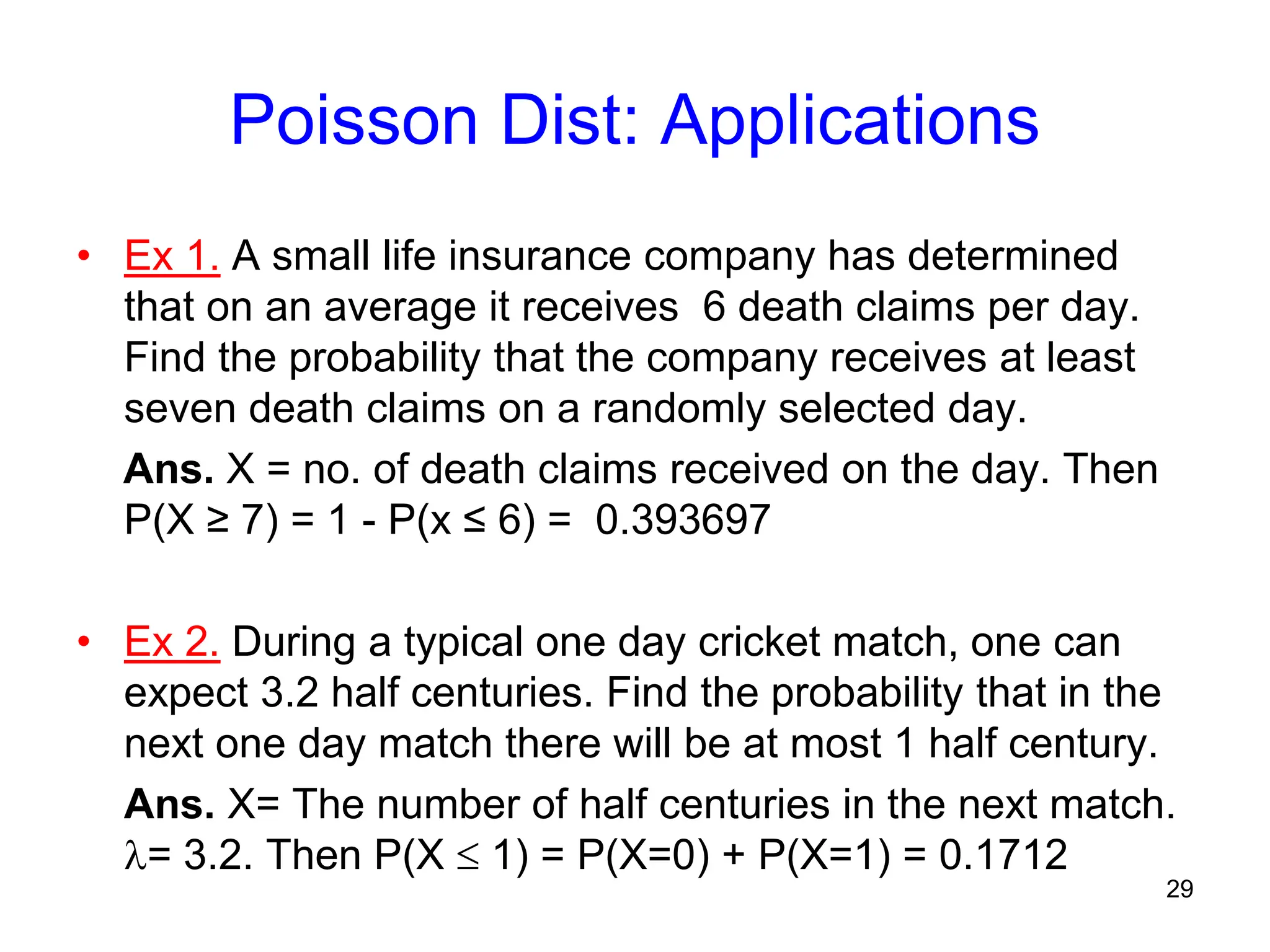 Poisson Dist: Applications
• Ex 1. A small life insurance company has determined
that on an average it receives 6 death claims per day.
Find the probability that the company receives at least
seven death claims on a randomly selected day.
Ans. X = no. of death claims received on the day. Then
P(X ≥ 7) = 1 - P(x ≤ 6) = 0.393697
• Ex 2. During a typical one day cricket match, one can
expect 3.2 half centuries. Find the probability that in the
next one day match there will be at most 1 half century.
Ans. X= The number of half centuries in the next match.
= 3.2. Then P(X  1) = P(X=0) + P(X=1) = 0.1712
29
 