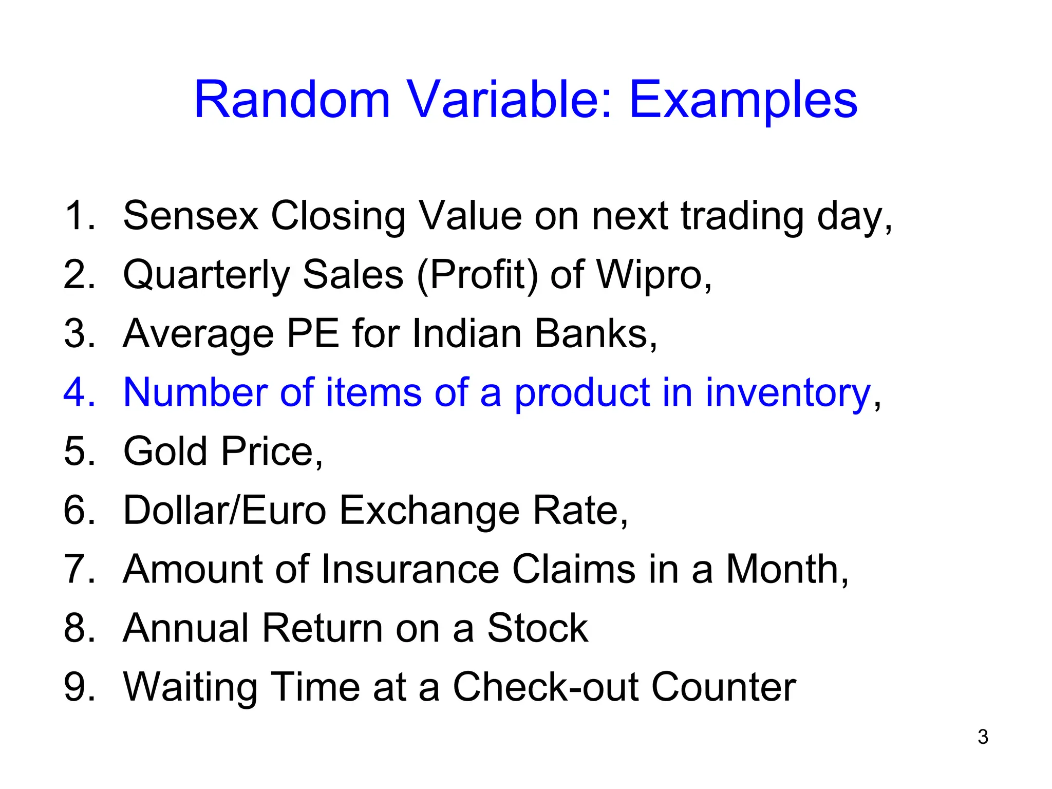 3
Random Variable: Examples
1. Sensex Closing Value on next trading day,
2. Quarterly Sales (Profit) of Wipro,
3. Average PE for Indian Banks,
4. Number of items of a product in inventory,
5. Gold Price,
6. Dollar/Euro Exchange Rate,
7. Amount of Insurance Claims in a Month,
8. Annual Return on a Stock
9. Waiting Time at a Check-out Counter
 