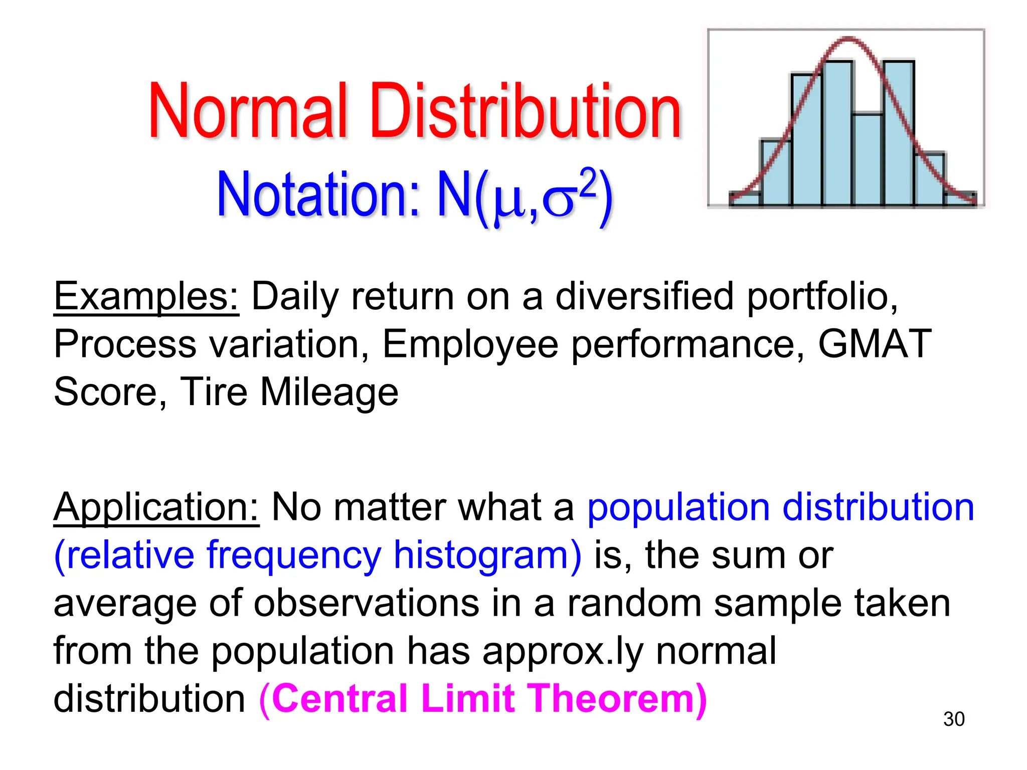 30
Normal Distribution
Notation: N(,2)
Examples: Daily return on a diversified portfolio,
Process variation, Employee performance, GMAT
Score, Tire Mileage
Application: No matter what a population distribution
(relative frequency histogram) is, the sum or
average of observations in a random sample taken
from the population has approx.ly normal
distribution (Central Limit Theorem)
 