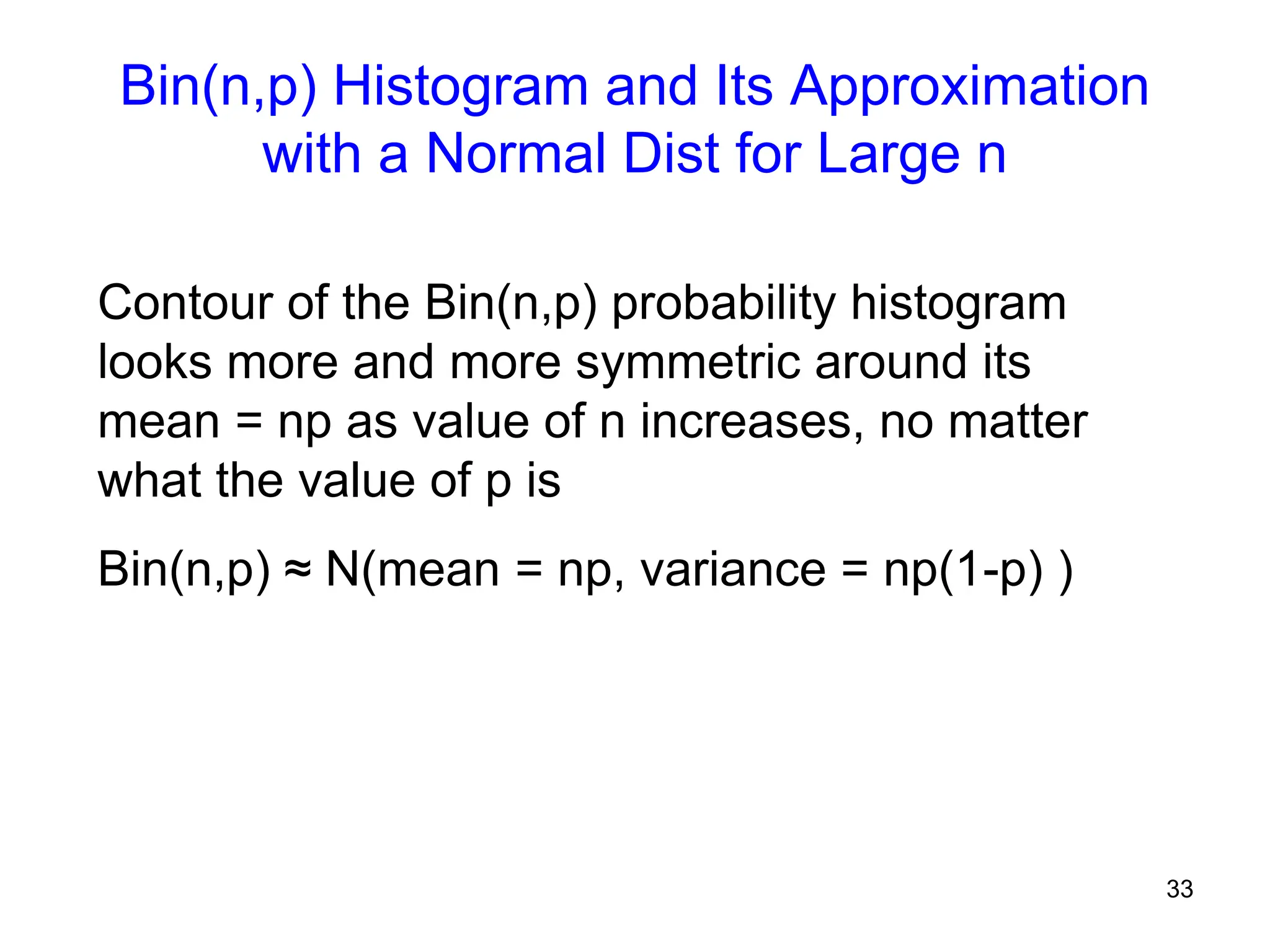 33
Bin(n,p) Histogram and Its Approximation
with a Normal Dist for Large n
Contour of the Bin(n,p) probability histogram
looks more and more symmetric around its
mean = np as value of n increases, no matter
what the value of p is
Bin(n,p) ≈ N(mean = np, variance = np(1-p) )
 