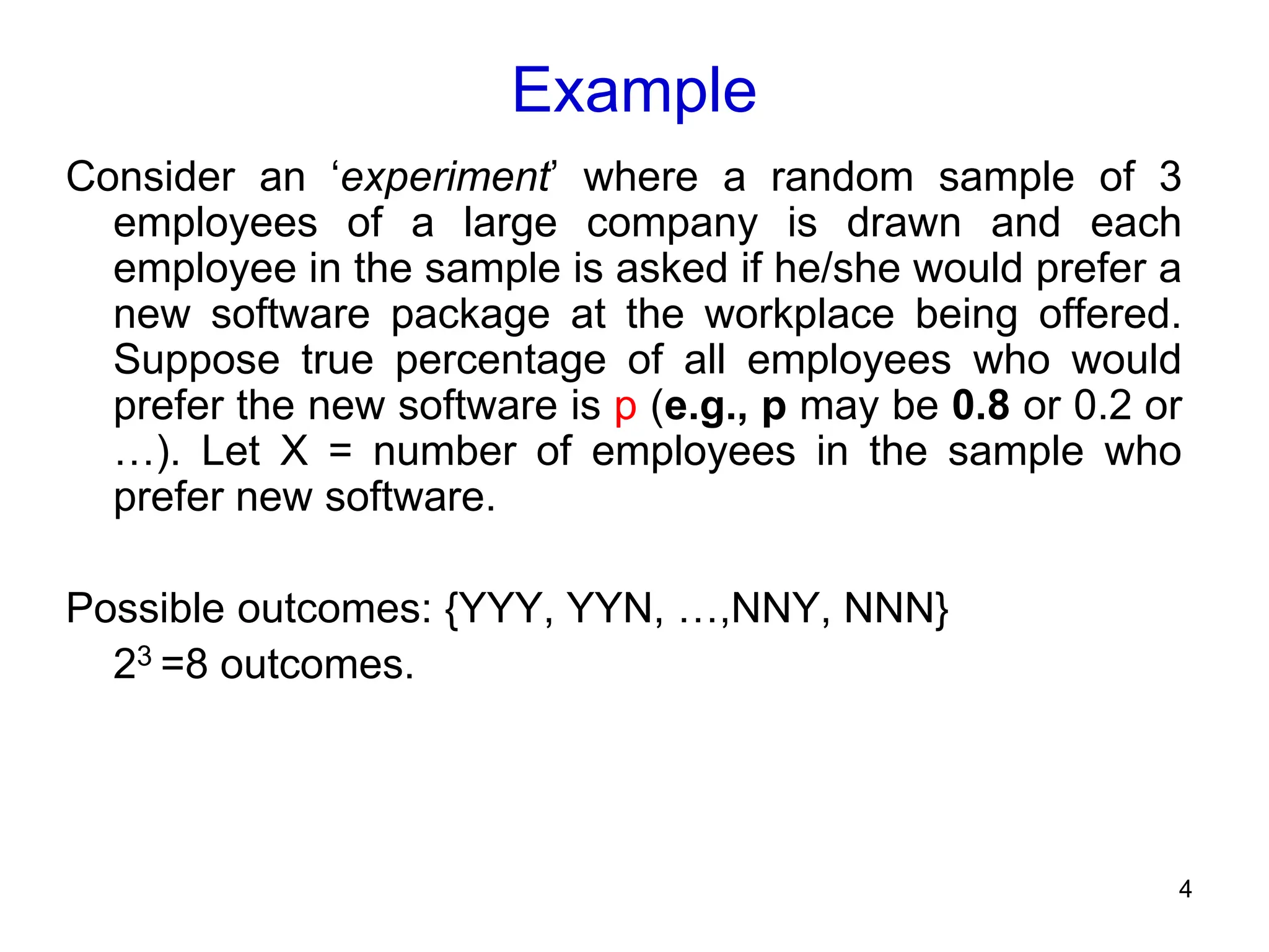 4
Example
Consider an ‘experiment’ where a random sample of 3
employees of a large company is drawn and each
employee in the sample is asked if he/she would prefer a
new software package at the workplace being offered.
Suppose true percentage of all employees who would
prefer the new software is p (e.g., p may be 0.8 or 0.2 or
…). Let X = number of employees in the sample who
prefer new software.
Possible outcomes: {YYY, YYN, …,NNY, NNN}
23 =8 outcomes.
 