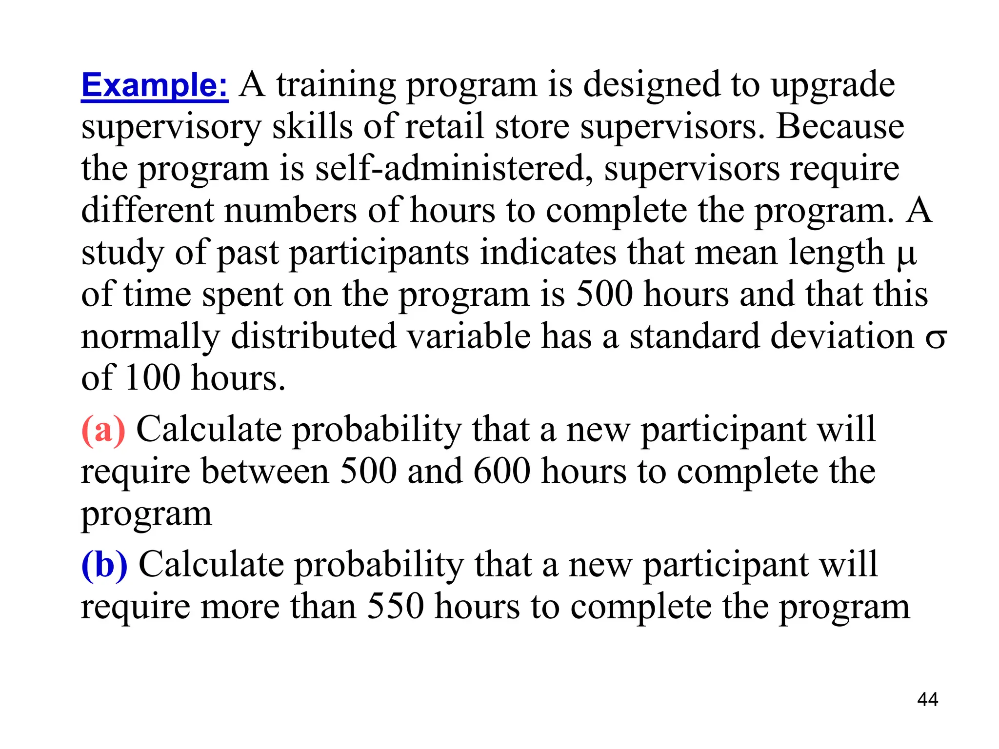 44
Example: A training program is designed to upgrade
supervisory skills of retail store supervisors. Because
the program is self-administered, supervisors require
different numbers of hours to complete the program. A
study of past participants indicates that mean length 
of time spent on the program is 500 hours and that this
normally distributed variable has a standard deviation 
of 100 hours.
(a) Calculate probability that a new participant will
require between 500 and 600 hours to complete the
program
(b) Calculate probability that a new participant will
require more than 550 hours to complete the program
 