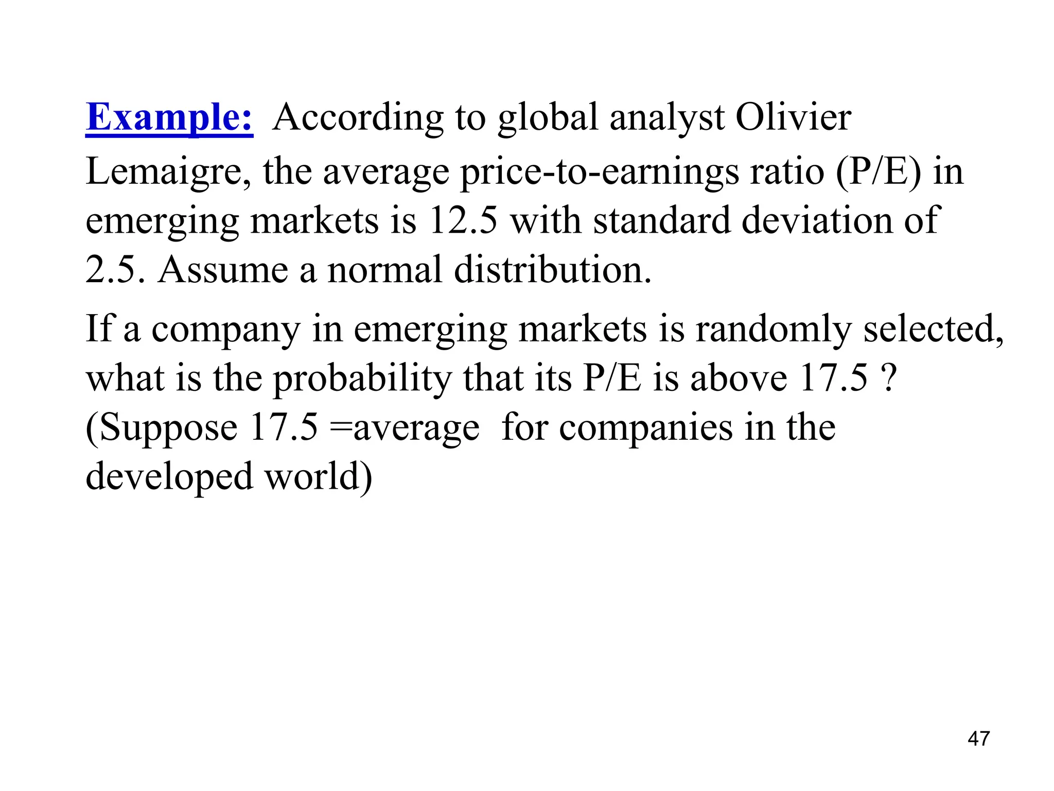 47
Example: According to global analyst Olivier
Lemaigre, the average price-to-earnings ratio (P/E) in
emerging markets is 12.5 with standard deviation of
2.5. Assume a normal distribution.
If a company in emerging markets is randomly selected,
what is the probability that its P/E is above 17.5 ?
(Suppose 17.5 =average for companies in the
developed world)
 