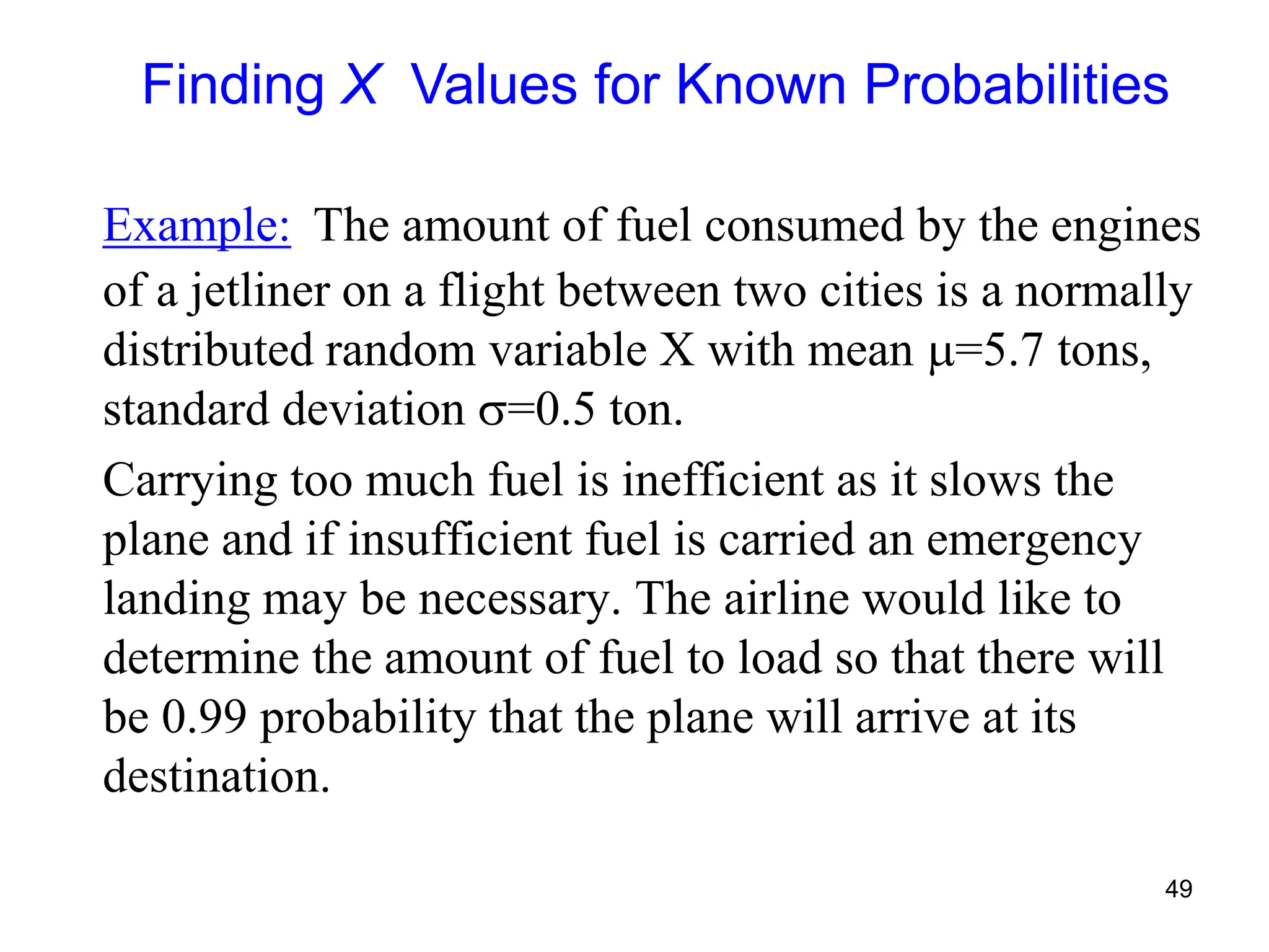 49
Example: The amount of fuel consumed by the engines
of a jetliner on a flight between two cities is a normally
distributed random variable X with mean =5.7 tons,
standard deviation =0.5 ton.
Carrying too much fuel is inefficient as it slows the
plane and if insufficient fuel is carried an emergency
landing may be necessary. The airline would like to
determine the amount of fuel to load so that there will
be 0.99 probability that the plane will arrive at its
destination.
Finding X Values for Known Probabilities
 