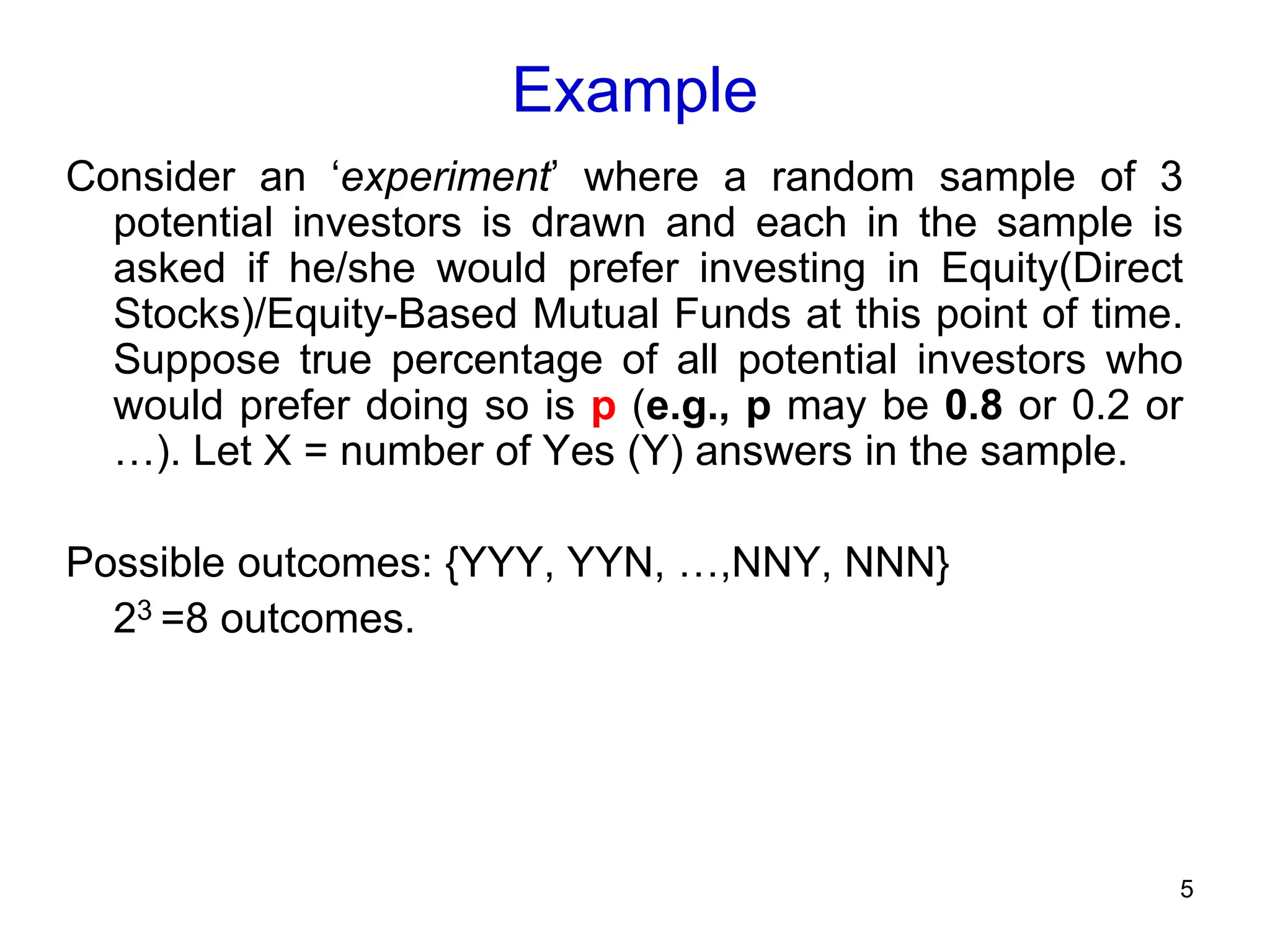 5
Example
Consider an ‘experiment’ where a random sample of 3
potential investors is drawn and each in the sample is
asked if he/she would prefer investing in Equity(Direct
Stocks)/Equity-Based Mutual Funds at this point of time.
Suppose true percentage of all potential investors who
would prefer doing so is p (e.g., p may be 0.8 or 0.2 or
…). Let X = number of Yes (Y) answers in the sample.
Possible outcomes: {YYY, YYN, …,NNY, NNN}
23 =8 outcomes.
 