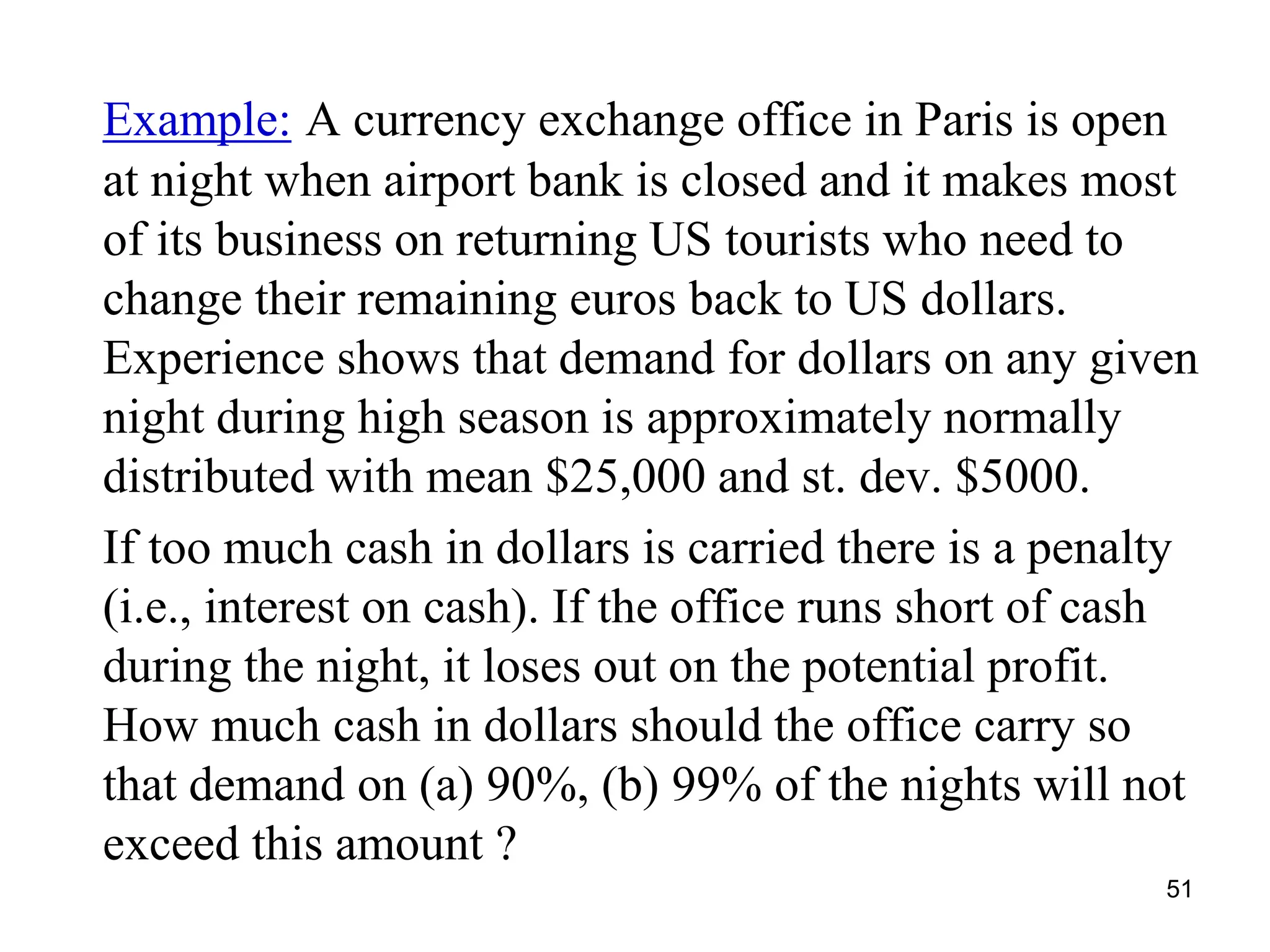 51
Example: A currency exchange office in Paris is open
at night when airport bank is closed and it makes most
of its business on returning US tourists who need to
change their remaining euros back to US dollars.
Experience shows that demand for dollars on any given
night during high season is approximately normally
distributed with mean $25,000 and st. dev. $5000.
If too much cash in dollars is carried there is a penalty
(i.e., interest on cash). If the office runs short of cash
during the night, it loses out on the potential profit.
How much cash in dollars should the office carry so
that demand on (a) 90%, (b) 99% of the nights will not
exceed this amount ?
 
