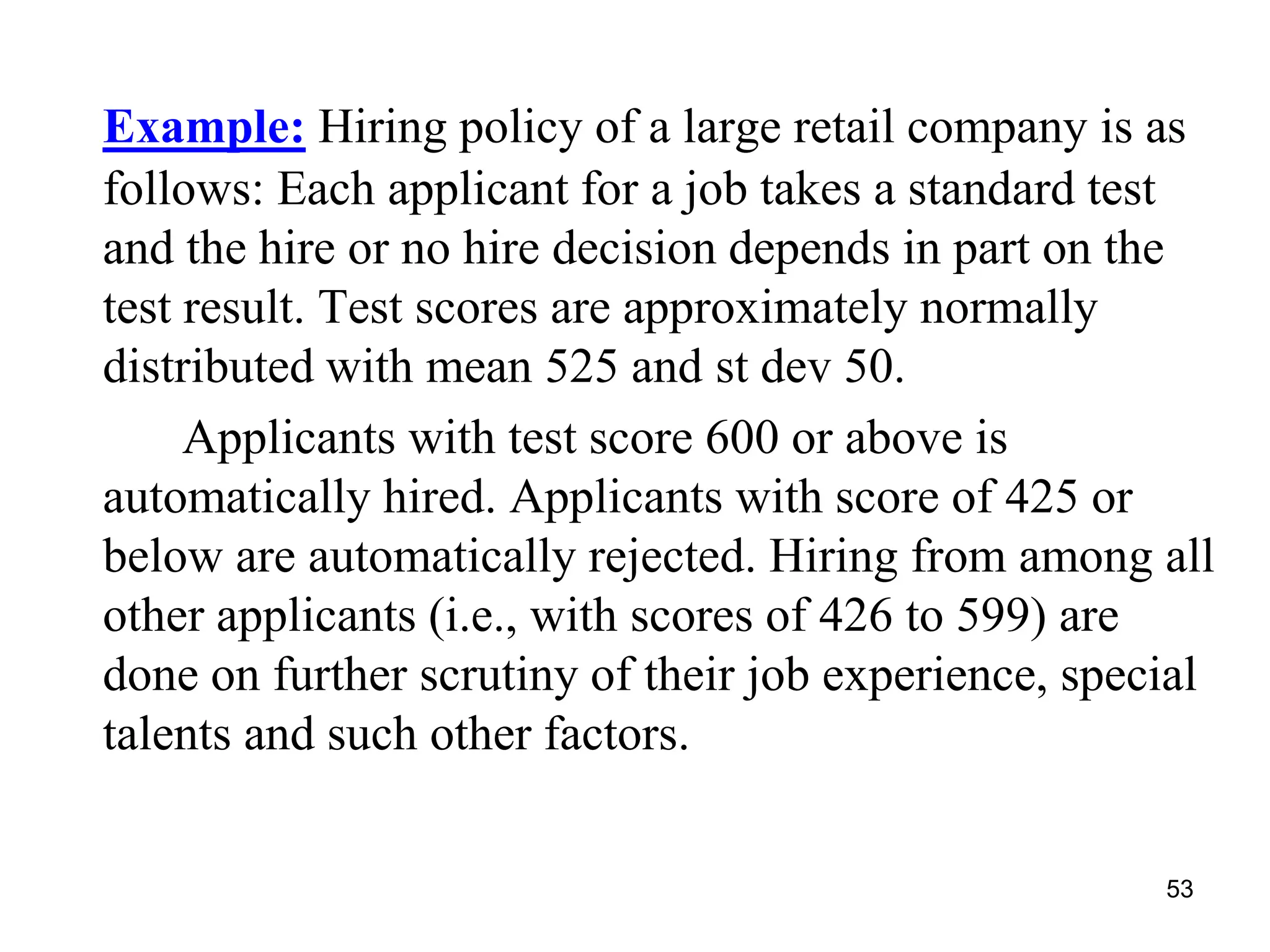 53
Example: Hiring policy of a large retail company is as
follows: Each applicant for a job takes a standard test
and the hire or no hire decision depends in part on the
test result. Test scores are approximately normally
distributed with mean 525 and st dev 50.
Applicants with test score 600 or above is
automatically hired. Applicants with score of 425 or
below are automatically rejected. Hiring from among all
other applicants (i.e., with scores of 426 to 599) are
done on further scrutiny of their job experience, special
talents and such other factors.
 