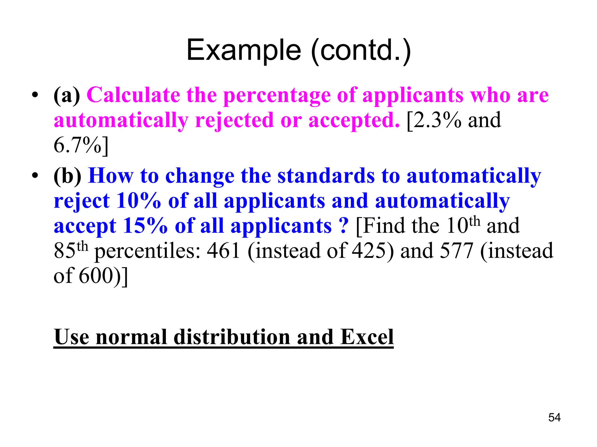 54
Example (contd.)
• (a) Calculate the percentage of applicants who are
automatically rejected or accepted. [2.3% and
6.7%]
• (b) How to change the standards to automatically
reject 10% of all applicants and automatically
accept 15% of all applicants ? [Find the 10th and
85th percentiles: 461 (instead of 425) and 577 (instead
of 600)]
Use normal distribution and Excel
 