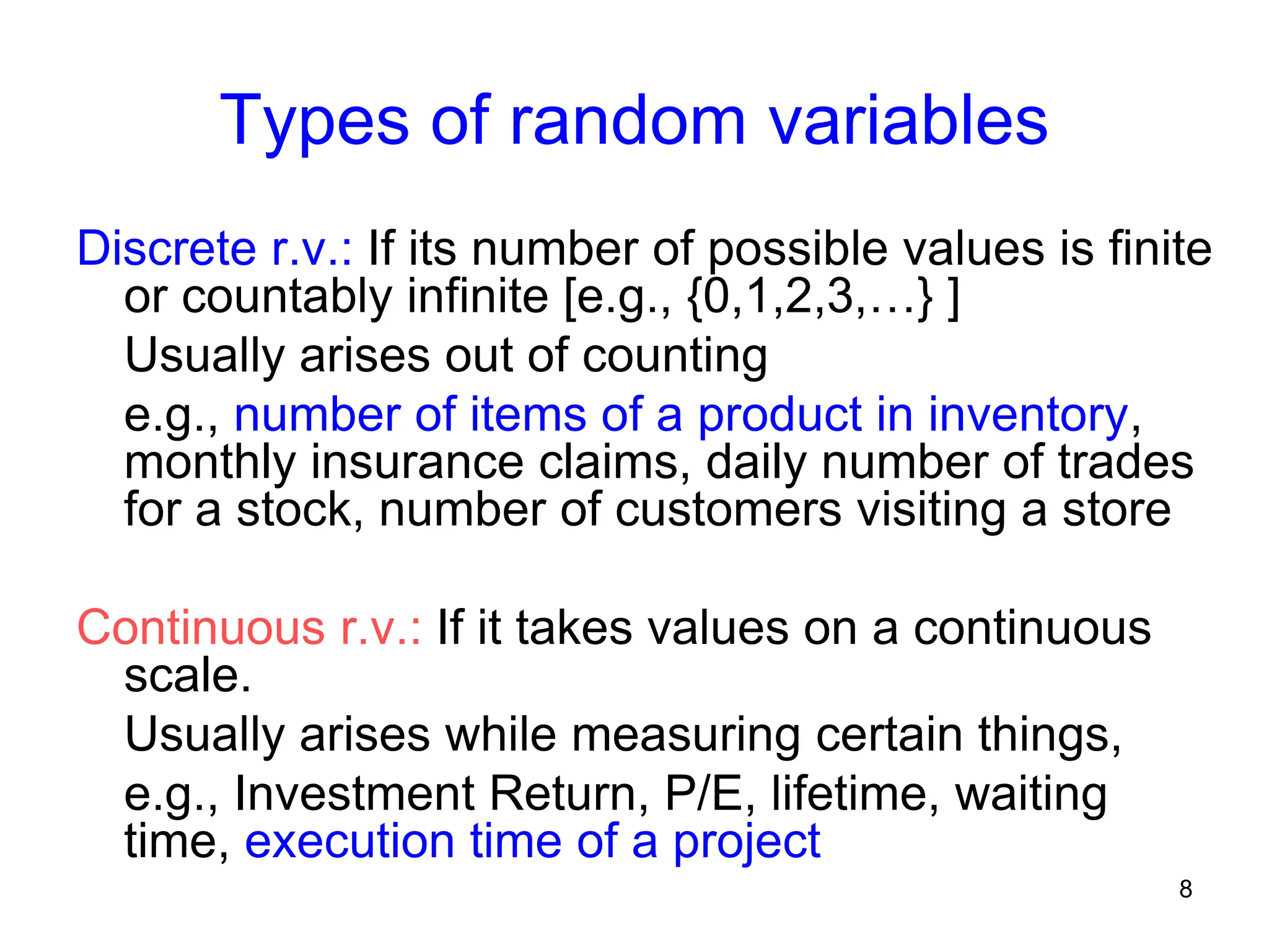 8
Types of random variables
Discrete r.v.: If its number of possible values is finite
or countably infinite [e.g., {0,1,2,3,…} ]
Usually arises out of counting
e.g., number of items of a product in inventory,
monthly insurance claims, daily number of trades
for a stock, number of customers visiting a store
Continuous r.v.: If it takes values on a continuous
scale.
Usually arises while measuring certain things,
e.g., Investment Return, P/E, lifetime, waiting
time, execution time of a project
 