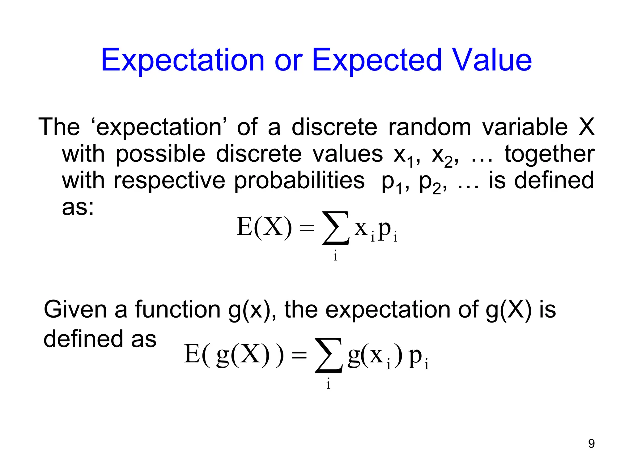 9
Expectation or Expected Value
The ‘expectation’ of a discrete random variable X
with possible discrete values x1, x2, … together
with respective probabilities p1, p2, … is defined
as:
Given a function g(x), the expectation of g(X) is
defined as


i
i
i p
x
)
X
(
E


i
i
i p
)
g(x
)
)
X
(
g
(
E
 