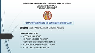 DOCENTE: MGT. FANNY KATHERIN LATORRE ACURIO
UNIVERSIDAD NACIONAL DE SAN ANTONIO ABAD DEL CUSCO
ESCUELA DE POSTGRADO
MAESTRÍA EN CONTABILIDAD
MENCIÓN TRIBUTACIÓN
TEMA: PROCEDIMIENTO NO CONTENCIOSO TRIBUTARIO
PRESENTADO POR:
- CCOYA LUNA ROCIO
- CHACON MESCCO ROSAIDA
- CONDORI CHUMBISUCA FREISENEC
- CONDORI HUIRSE INDIRA ESTEFANY
- CUBA CACERES ERIKA ROCIO
 