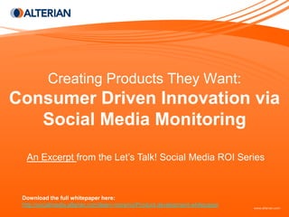 Creating Products They Want:
Consumer Driven Innovation via
   Social Media Monitoring
  An Excerpt from the Let’s Talk! Social Media ROI Series



 Download the full whitepaper here:
 http://socialmedia.alterian.com/learn-more/roi/Product-development-whitepaper
 