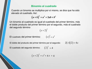 Un binomio al cuadrado es igual al cuadrado del primer término, más
el doble producto del primer término por el segundo, más el cuadrado
del segundo término
 
2
2
x 
Cuando un binomio se multiplica por sí mismo, se dice que ha sido
elevado al cuadrado. Así:
El cuadrado del primer término:
El doble del producto del primer término por el segundo:
El cuadrado del segundo término:
 
2
x 2
x

 
2
2 4

2
x  4  4
x
 
2
2
x  
 
2
2 
x 4x

 
2 2 2
2
a b a ab b
   
Binomio al cuadrado
 