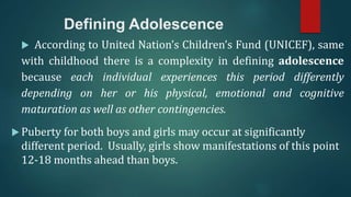 Defining Adolescence
 According to United Nation’s Children’s Fund (UNICEF), same
with childhood there is a complexity in defining adolescence
because each individual experiences this period differently
depending on her or his physical, emotional and cognitive
maturation as well as other contingencies.
 Puberty for both boys and girls may occur at significantly
different period. Usually, girls show manifestations of this point
12-18 months ahead than boys.
 