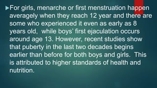 For girls, menarche or first menstruation happen
averagely when they reach 12 year and there are
some who experienced it even as early as 8
years old, while boys’ first ejaculation occurs
around age 13. However, recent studies show
that puberty in the last two decades begins
earlier than before for both boys and girls. This
is attributed to higher standards of health and
nutrition.
 
