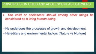 PRINCIPLES ON CHILD AND ADOLESCENT AS LEARNERS
1. The child or adolescent should among other things be
considered as a living human being.
- He undergoes the processes of growth and development.
- Hereditary and environmental factors (Nature vs Nurture)
 
