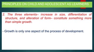 PRINCIPLES ON CHILD AND ADOLESCENT AS LEARNERS
2. The three elements– increase in size, differentiation of
structure, and alteration of form– constitute something more
than simple growth.
- Growth is only one aspect of the process of development.
 