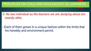 PRINCIPLES ON CHILD AND ADOLESCENT AS LEARNERS
3. No two individual as the learners we are studying about are
exactly alike.
- Each of them grows in a unique fashion within the limits that
his heredity and environment permit.
 