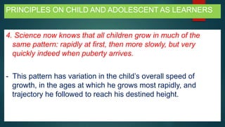 PRINCIPLES ON CHILD AND ADOLESCENT AS LEARNERS
4. Science now knows that all children grow in much of the
same pattern: rapidly at first, then more slowly, but very
quickly indeed when puberty arrives.
- This pattern has variation in the child’s overall speed of
growth, in the ages at which he grows most rapidly, and
trajectory he followed to reach his destined height.
 